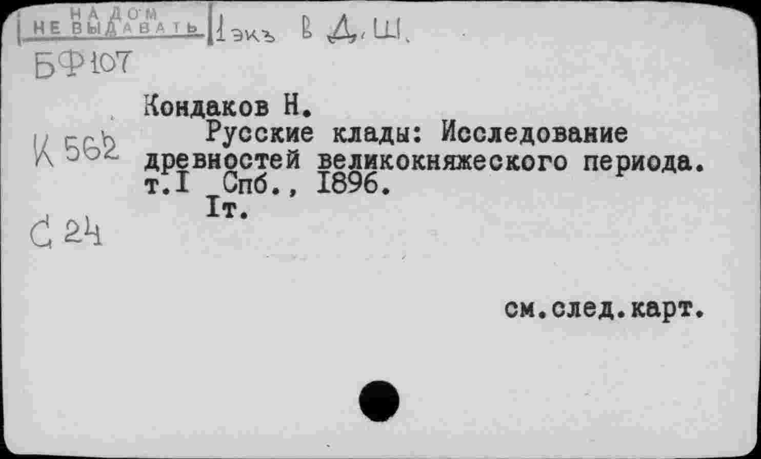 ﻿Г на Дом I.	пл,,
I НЕ Вы£а в А і ь_р	g Д/lLl.
БФЮТ
К5Є&
Ć21!
Кондаков Н.
Русские клады: Исследование древностей великокняжеского периода. тГі Спб.» 1896.	F
It.
см.след.карт